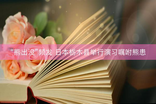 “熊出没”频发 日本栃木县举行演习嘱咐熊患