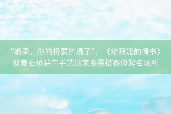 “淑柔，你的桥要挤塌了”，《给阿嬷的情书》取景石桥端午手艺迎来多量搭客修起名场所