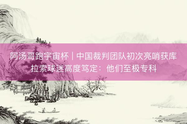 阿汤哥跑宇宙杯 | 中国裁判团队初次亮哨获库拉索球迷高度笃定：他们至极专科